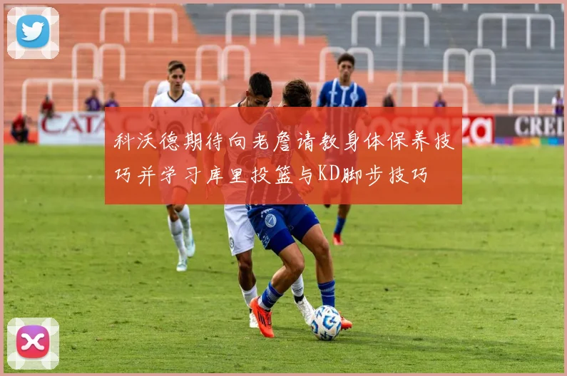 科沃德期待向老詹请教身体保养技巧并学习库里投篮与KD脚步技巧