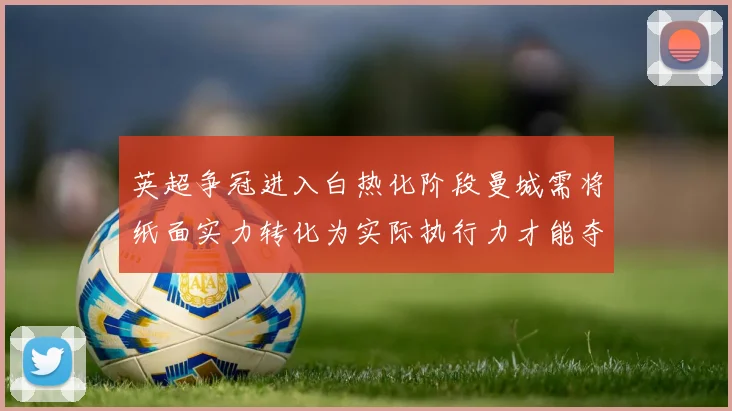 英超争冠进入白热化阶段曼城需将纸面实力转化为实际执行力才能夺冠