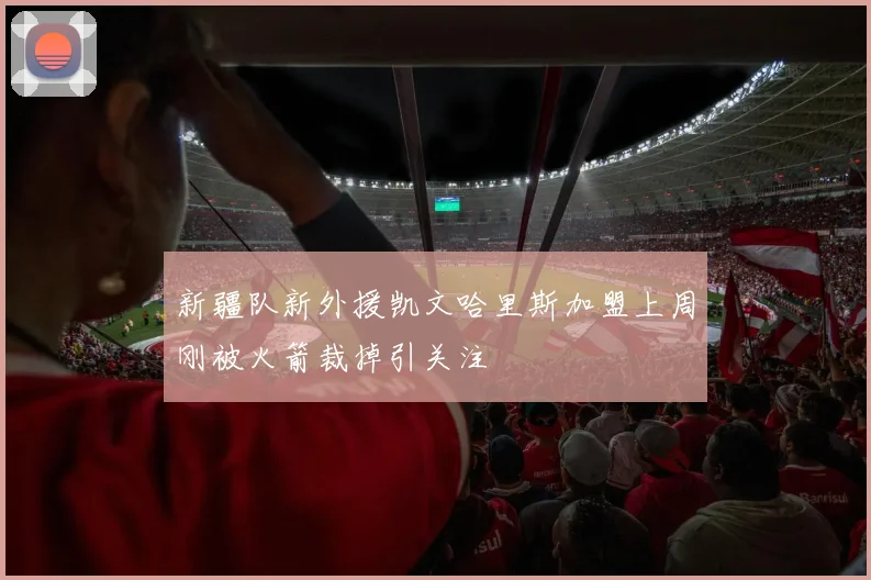 新疆队新外援凯文哈里斯加盟上周刚被火箭裁掉引关注