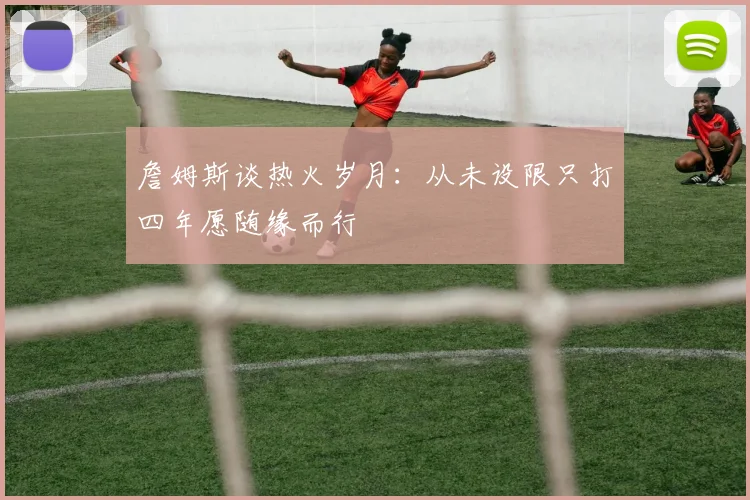 詹姆斯谈热火岁月：从未设限只打四年愿随缘而行