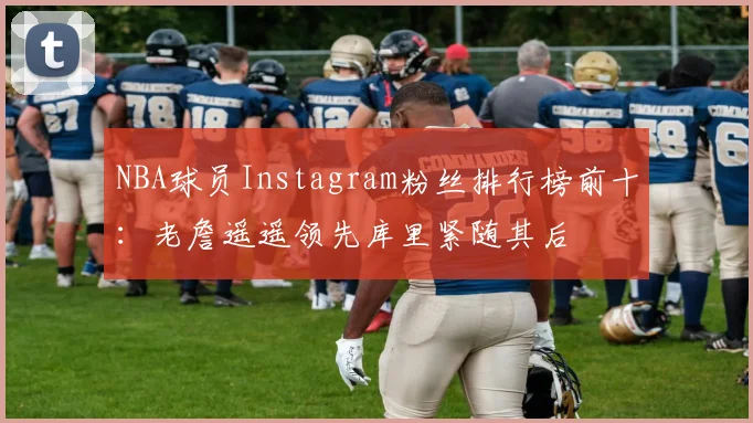 NBA球员Instagram粉丝排行榜前十：老詹遥遥领先库里紧随其后