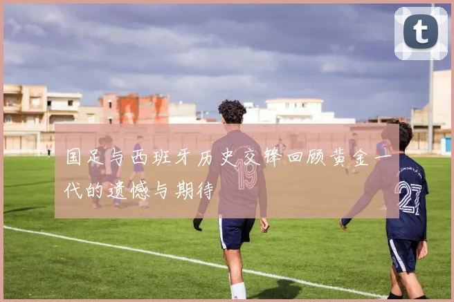 国足与西班牙历史交锋回顾黄金一代的遗憾与期待