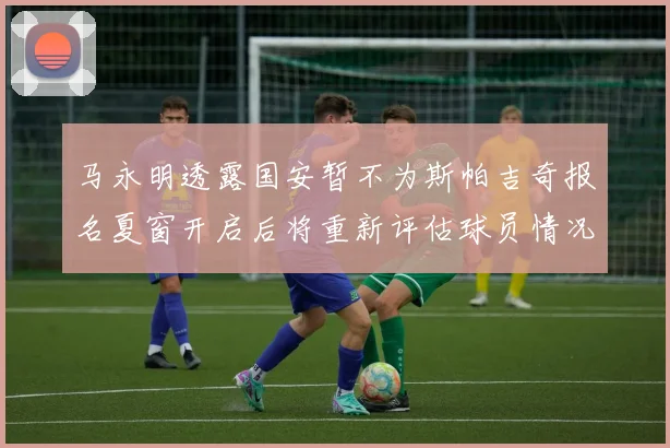 马永明透露国安暂不为斯帕吉奇报名夏窗开启后将重新评估球员情况