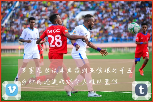 罗塞尼尔谈库库雷利亚伤退对手五分钟内连进两球令人难以置信