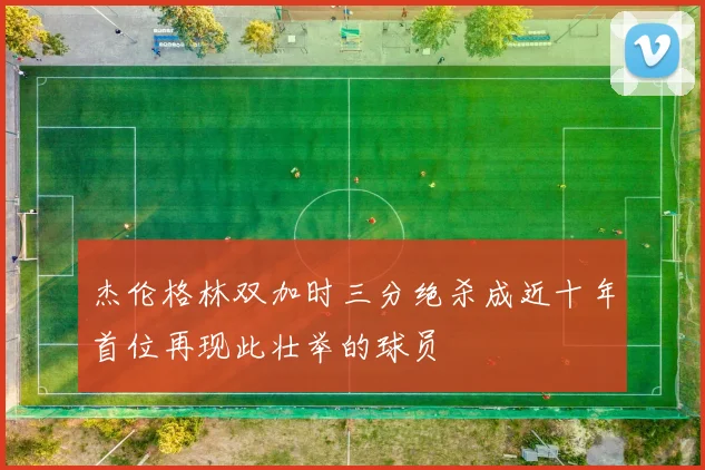 杰伦格林双加时三分绝杀成近十年首位再现此壮举的球员