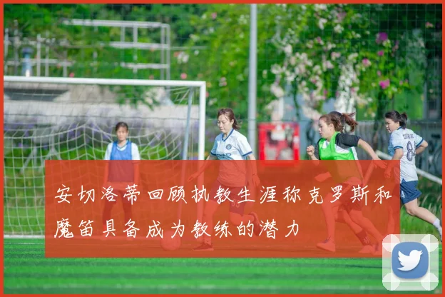 安切洛蒂回顾执教生涯称克罗斯和魔笛具备成为教练的潜力
