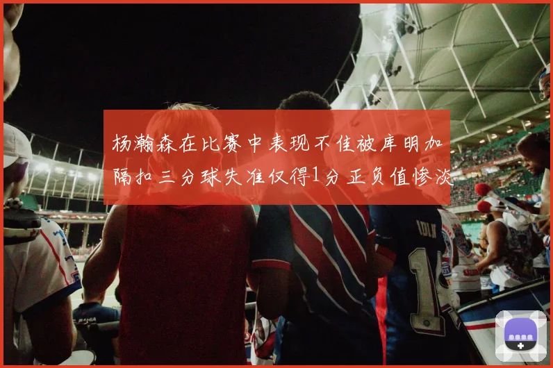 杨瀚森在比赛中表现不佳被库明加隔扣三分球失准仅得1分正负值惨淡11