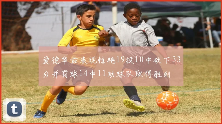 爱德华兹表现惊艳19投10中砍下33分并罚球14中11助球队取得胜利