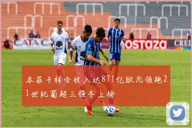 本菲卡转会收入达871亿欧元领跑21世纪葡超三强齐上榜