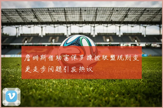 詹姆斯借助富保罗操控联盟规则变更走步问题引发热议