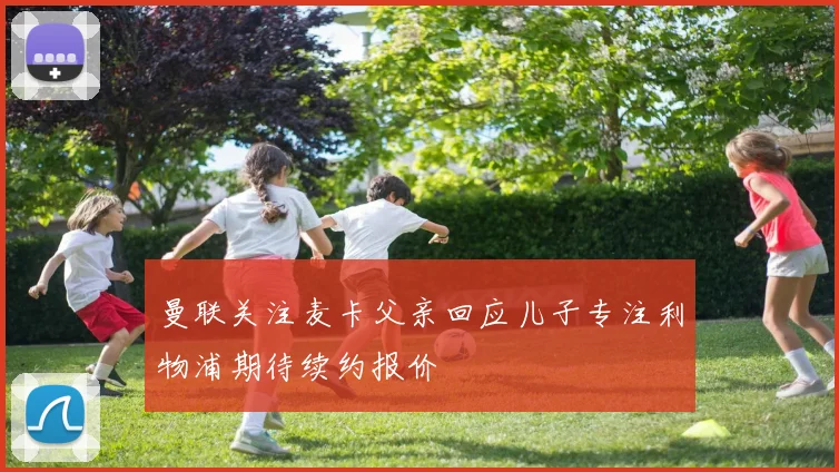 曼联关注麦卡父亲回应儿子专注利物浦期待续约报价