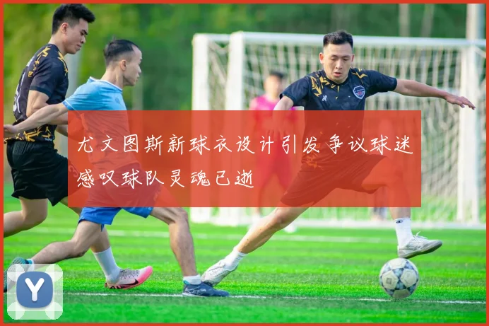 尤文图斯新球衣设计引发争议球迷感叹球队灵魂已逝
