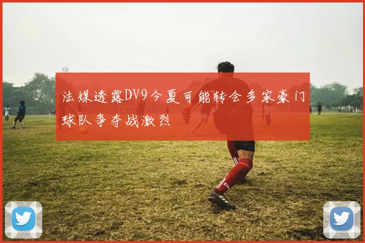 法媒透露DV9今夏可能转会多家豪门球队争夺战激烈
