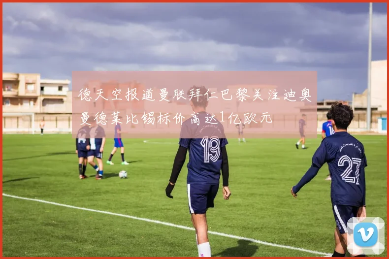 德天空报道曼联拜仁巴黎关注迪奥曼德莱比锡标价高达1亿欧元