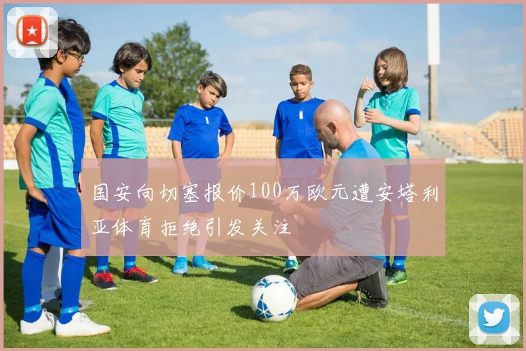 国安向切塞报价100万欧元遭安塔利亚体育拒绝引发关注