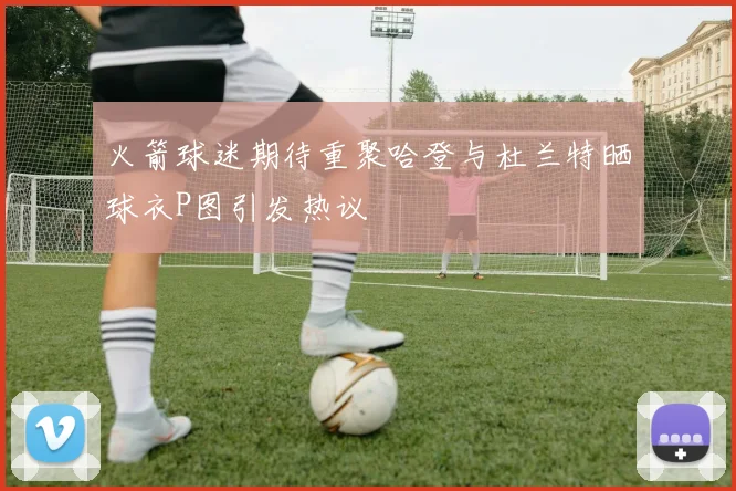 火箭球迷期待重聚哈登与杜兰特晒球衣P图引发热议