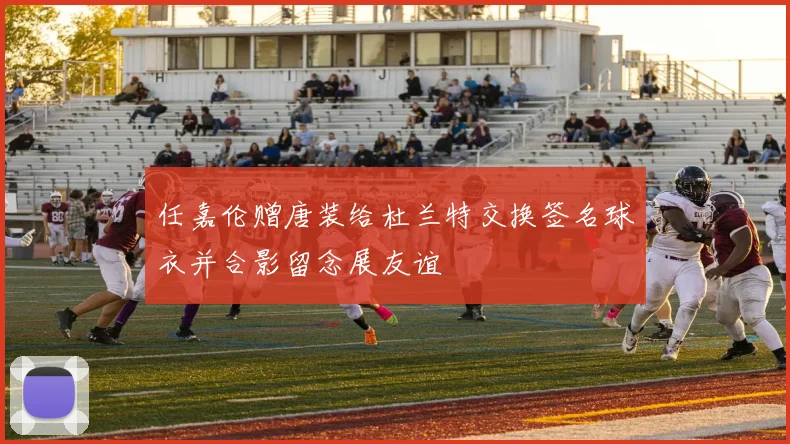 任嘉伦赠唐装给杜兰特交换签名球衣并合影留念展友谊