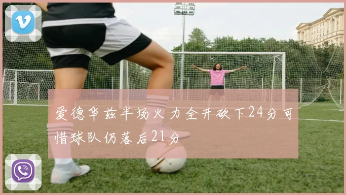 爱德华兹半场火力全开砍下24分可惜球队仍落后21分