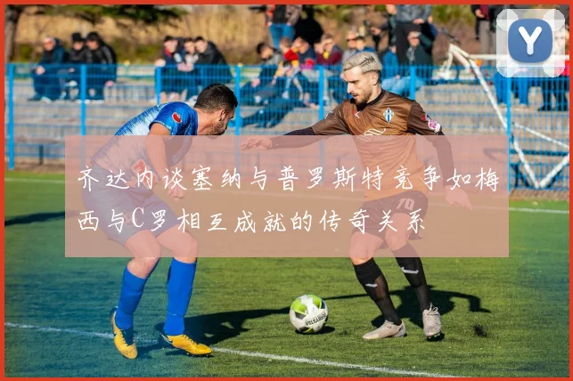 齐达内谈塞纳与普罗斯特竞争如梅西与C罗相互成就的传奇关系
